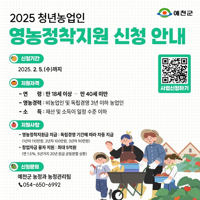 2025 청년농업인 영농정착지원 신청 안내 신청기간 : 2025. 2. 5.(수)까지 지원자격 - 연령 : 만 18세 이상 ~ 만 40세 미만 - 영농경력 : 비농업인 및 독립경영 3년 이하 농업인 - 소득 : 재산 및 소득이 일정 수준 이하 지원사항 - 영농정착지원금 지급 : 독립경영 기간에 따라 차등 지급(1년차 110만원, 2년차 100만원, 3년차 90만원) - 창업자금 융자 지원 : 최대 5억원(연 1.5%, 5년거치 20년 원금 균등분할 상환) 신청문의 : 예천군 농정과 농정관리팀 ☎054-650-6992